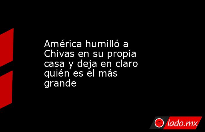 América humilló a Chivas en su propia casa y deja en claro quién es el más grande. Noticias en tiempo real