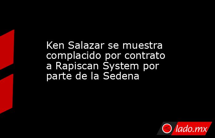 Ken Salazar se muestra complacido por contrato a Rapiscan System por parte de la Sedena. Noticias en tiempo real