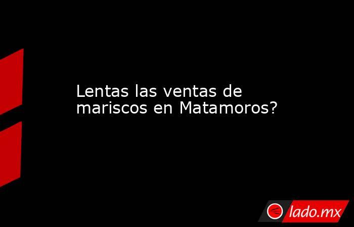 Lentas las ventas de mariscos en Matamoros?. Noticias en tiempo real