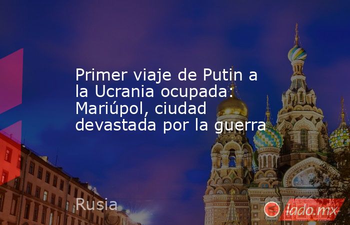 Primer viaje de Putin a la Ucrania ocupada: Mariúpol, ciudad devastada por la guerra. Noticias en tiempo real