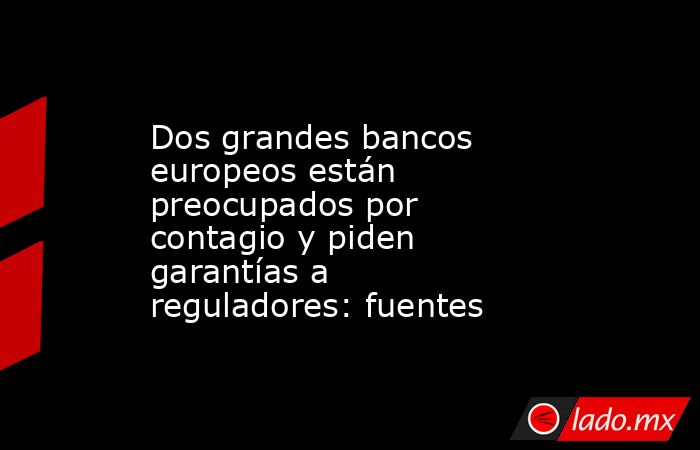 Dos grandes bancos europeos están preocupados por contagio y piden garantías a reguladores: fuentes. Noticias en tiempo real