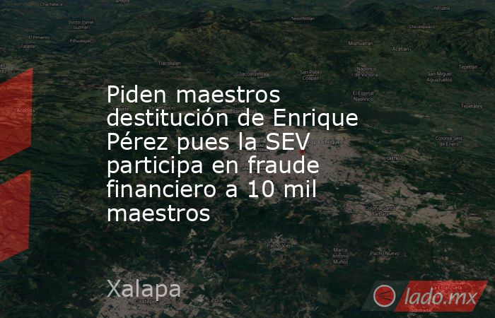 Piden maestros destitución de Enrique Pérez pues la SEV participa en fraude financiero a 10 mil maestros. Noticias en tiempo real