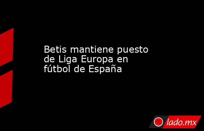 Betis mantiene puesto de Liga Europa en fútbol de España. Noticias en tiempo real