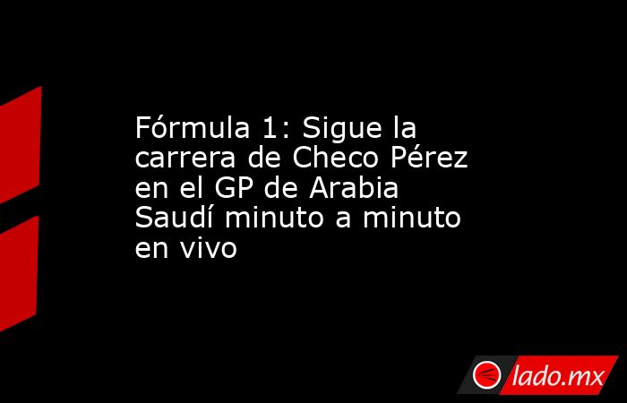 Fórmula 1: Sigue la carrera de Checo Pérez en el GP de Arabia Saudí minuto a minuto en vivo. Noticias en tiempo real