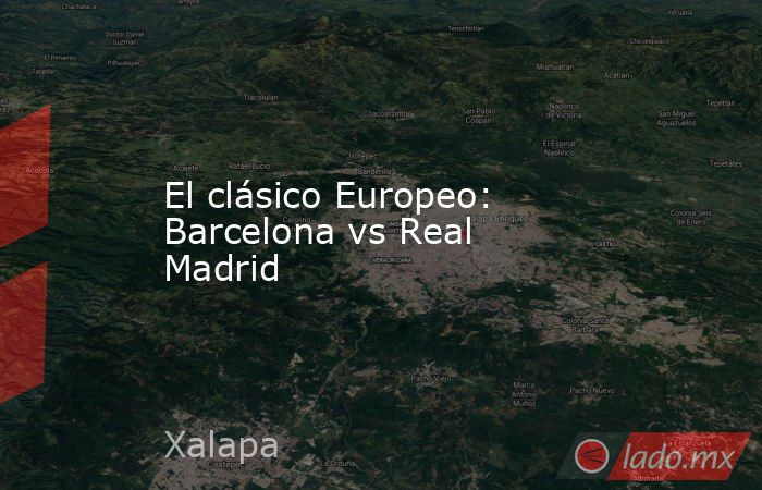 El clásico Europeo: Barcelona vs Real Madrid. Noticias en tiempo real