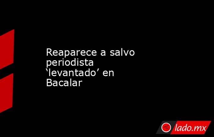 Reaparece a salvo periodista ‘levantado’ en Bacalar. Noticias en tiempo real