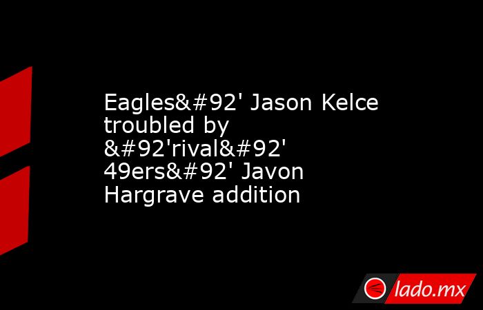 Eagles\' Jason Kelce troubled by \'rival\' 49ers\' Javon Hargrave addition. Noticias en tiempo real