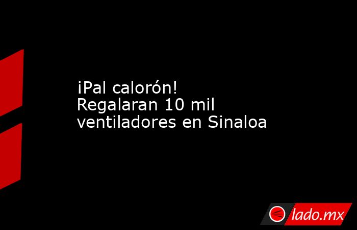 ¡Pal calorón! Regalaran 10 mil ventiladores en Sinaloa. Noticias en tiempo real