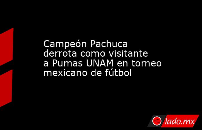 Campeón Pachuca derrota como visitante a Pumas UNAM en torneo mexicano de fútbol. Noticias en tiempo real