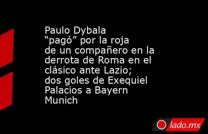 Paulo Dybala “pagó” por la roja de un compañero en la derrota de Roma en el clásico ante Lazio; dos goles de Exequiel Palacios a Bayern Munich. Noticias en tiempo real