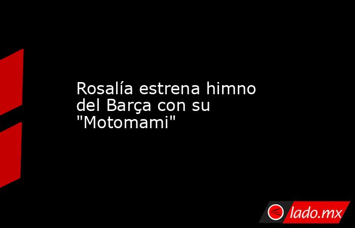 Rosalía estrena himno del Barça con su 