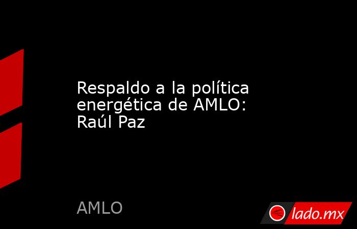 Respaldo a la política energética de AMLO: Raúl Paz. Noticias en tiempo real