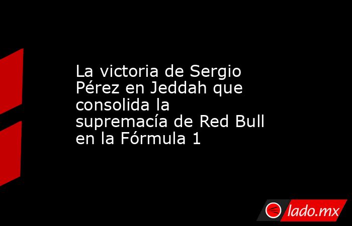 La victoria de Sergio Pérez en Jeddah que consolida la supremacía de Red Bull en la Fórmula 1. Noticias en tiempo real