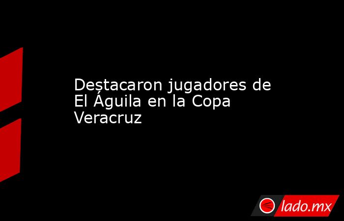 Destacaron jugadores de El Águila en la Copa Veracruz. Noticias en tiempo real