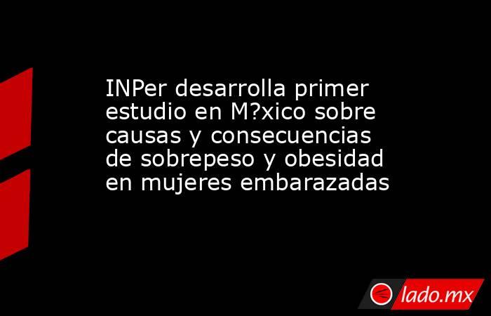 INPer desarrolla primer estudio en M?xico sobre causas y consecuencias de sobrepeso y obesidad en mujeres embarazadas. Noticias en tiempo real