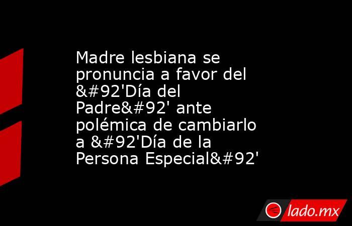 Madre lesbiana se pronuncia a favor del \'Día del Padre\' ante polémica de cambiarlo a \'Día de la Persona Especial\'. Noticias en tiempo real