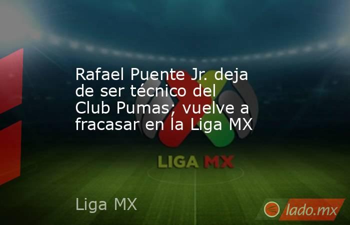 Rafael Puente Jr. deja de ser técnico del Club Pumas; vuelve a fracasar en la Liga MX. Noticias en tiempo real