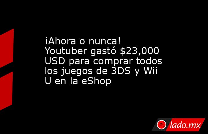 ¡Ahora o nunca! Youtuber gastó $23,000 USD para comprar todos los juegos de 3DS y Wii U en la eShop. Noticias en tiempo real