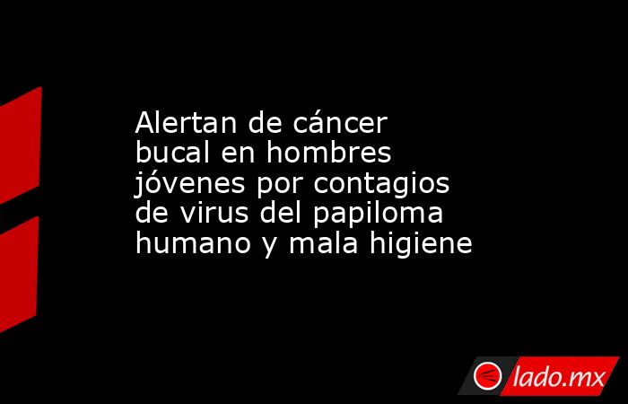 Alertan de cáncer bucal en hombres jóvenes por contagios de virus del papiloma humano y mala higiene. Noticias en tiempo real