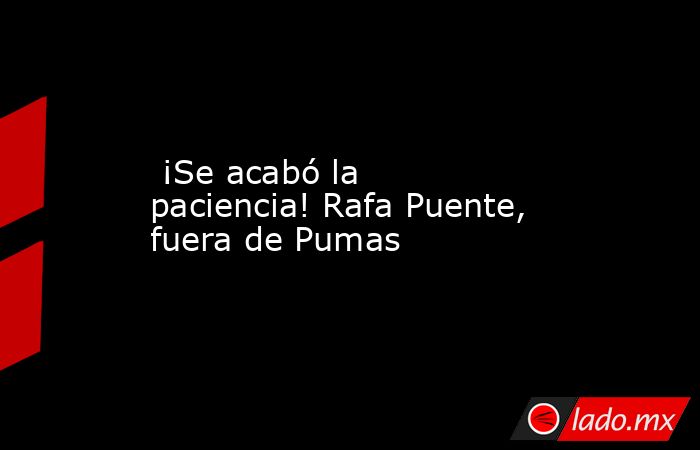  ¡Se acabó la paciencia! Rafa Puente, fuera de Pumas. Noticias en tiempo real