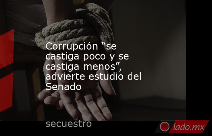 Corrupción “se castiga poco y se castiga menos”, advierte estudio del Senado. Noticias en tiempo real