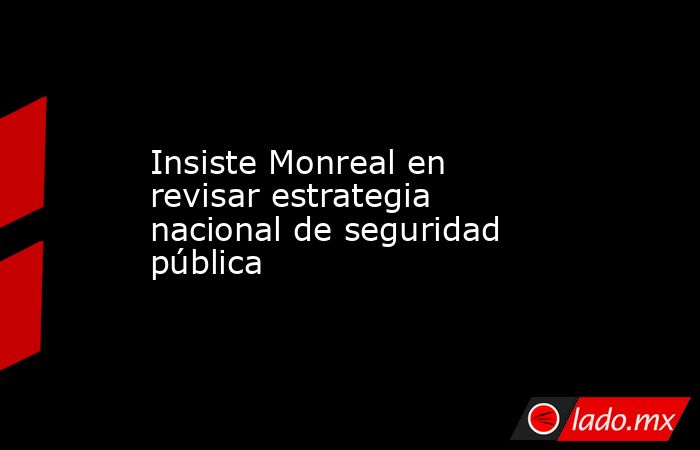 Insiste Monreal en revisar estrategia nacional de seguridad pública. Noticias en tiempo real