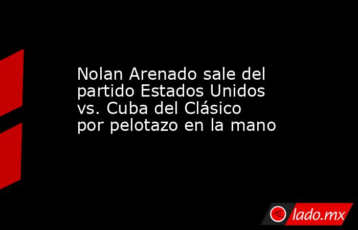 Nolan Arenado sale del partido Estados Unidos vs. Cuba del Clásico por pelotazo en la mano. Noticias en tiempo real