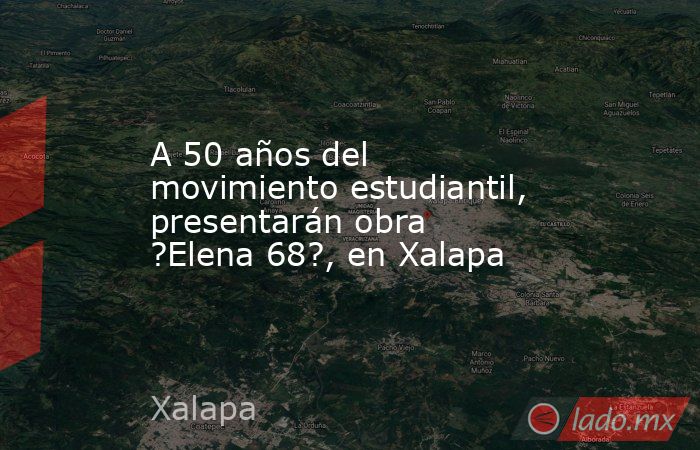 A 50 años del movimiento estudiantil, presentarán obra ?Elena 68?, en Xalapa. Noticias en tiempo real