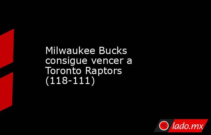 Milwaukee Bucks consigue vencer a Toronto Raptors (118-111). Noticias en tiempo real