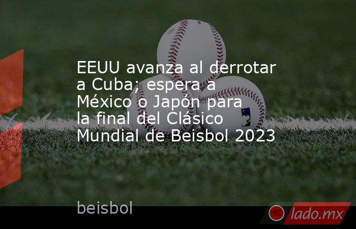 EEUU avanza al derrotar a Cuba; espera a México o Japón para la final del Clásico Mundial de Beisbol 2023. Noticias en tiempo real