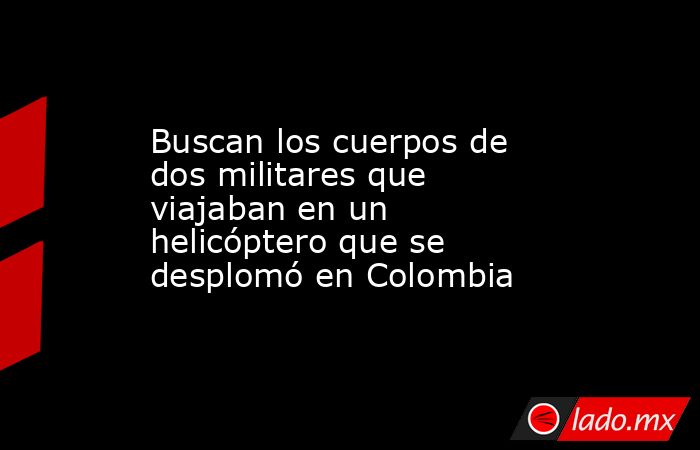 Buscan los cuerpos de dos militares que viajaban en un helicóptero que se desplomó en Colombia. Noticias en tiempo real