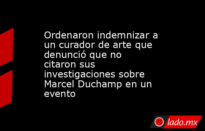 Ordenaron indemnizar a un curador de arte que denunció que no citaron sus investigaciones sobre Marcel Duchamp en un evento. Noticias en tiempo real