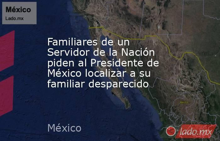 Familiares de un Servidor de la Nación piden al Presidente de México localizar a su familiar desparecido. Noticias en tiempo real
