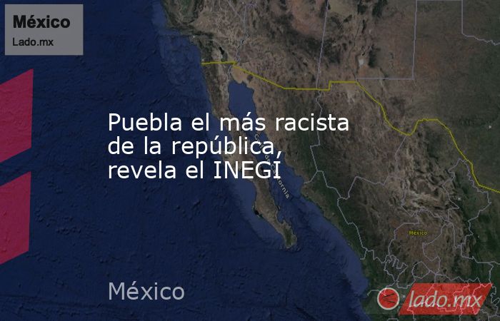 Puebla el más racista de la república, revela el INEGI. Noticias en tiempo real