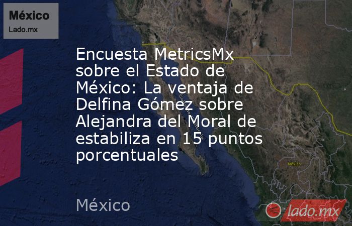 Encuesta MetricsMx sobre el Estado de México: La ventaja de Delfina Gómez sobre Alejandra del Moral de estabiliza en 15 puntos porcentuales. Noticias en tiempo real