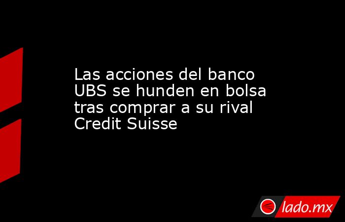 Las acciones del banco UBS se hunden en bolsa tras comprar a su rival Credit Suisse. Noticias en tiempo real