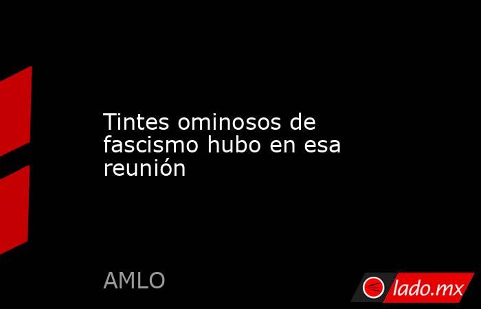 Tintes ominosos de fascismo hubo en esa reunión. Noticias en tiempo real