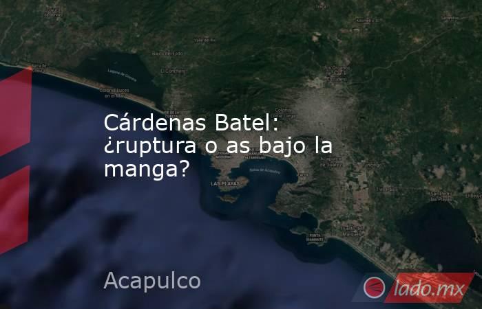 Cárdenas Batel: ¿ruptura o as bajo la manga?. Noticias en tiempo real