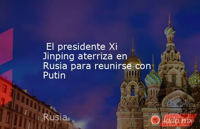  El presidente Xi Jinping aterriza en Rusia para reunirse con Putin. Noticias en tiempo real