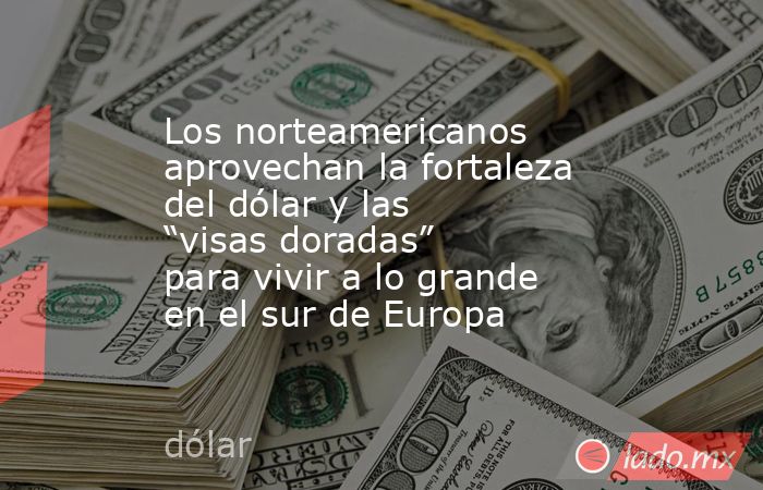 Los norteamericanos aprovechan la fortaleza del dólar y las “visas doradas” para vivir a lo grande en el sur de Europa. Noticias en tiempo real