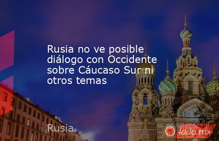 Rusia no ve posible diálogo con Occidente sobre Cáucaso Sur ni otros temas. Noticias en tiempo real