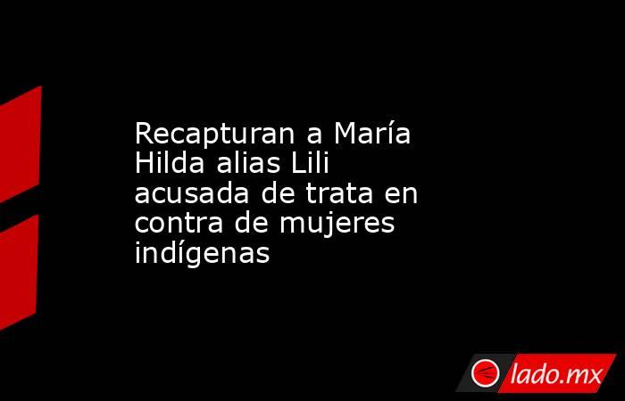 Recapturan a María Hilda alias Lili acusada de trata en contra de mujeres indígenas. Noticias en tiempo real