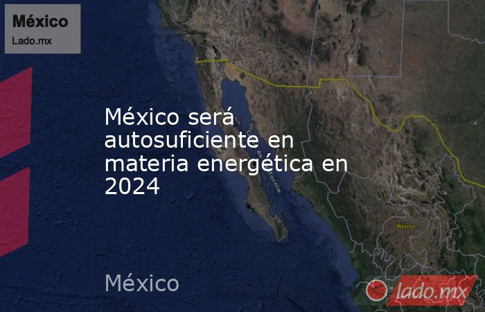 México será autosuficiente en materia energética en 2024. Noticias en tiempo real