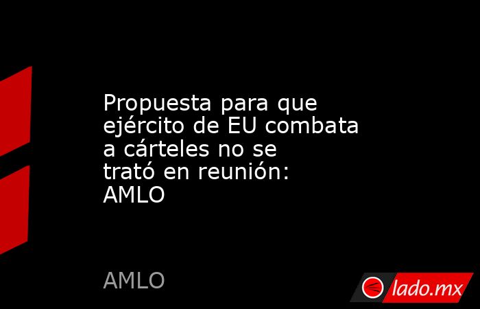 Propuesta para que ejército de EU combata a cárteles no se trató en reunión: AMLO. Noticias en tiempo real