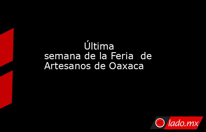             Última semana de la Feria  de Artesanos de Oaxaca            . Noticias en tiempo real