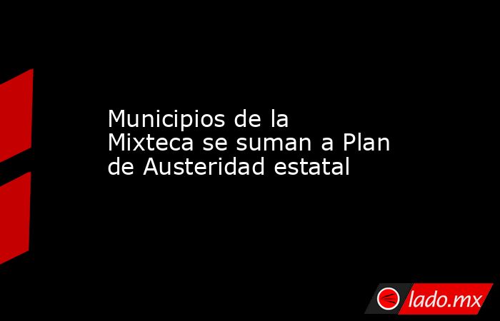 Municipios de la Mixteca se suman a Plan de Austeridad estatal. Noticias en tiempo real