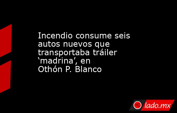 Incendio consume seis autos nuevos que transportaba tráiler ‘madrina’, en Othón P. Blanco. Noticias en tiempo real