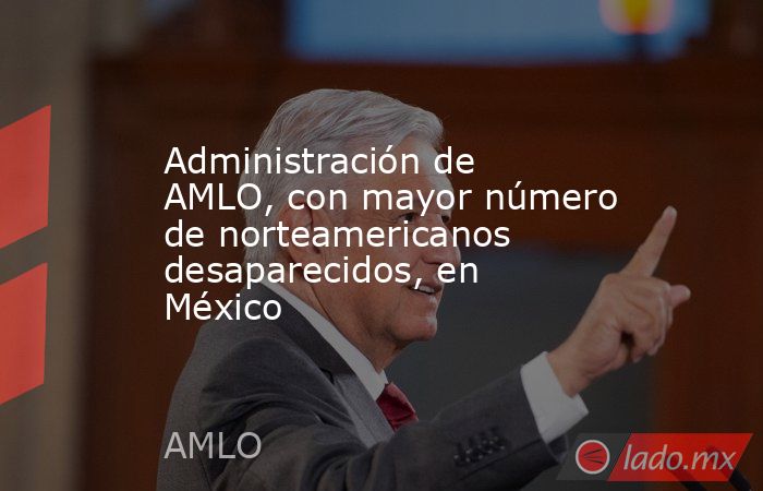 Administración de AMLO, con mayor número de norteamericanos desaparecidos, en México. Noticias en tiempo real