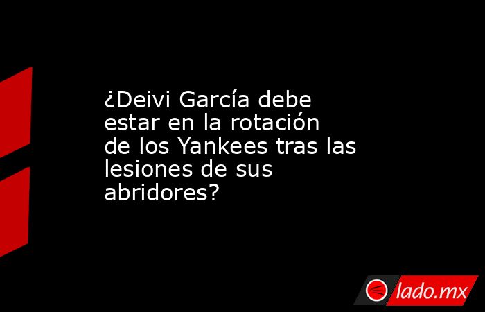 ¿Deivi García debe estar en la rotación de los Yankees tras las lesiones de sus abridores?. Noticias en tiempo real