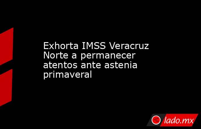 Exhorta IMSS Veracruz Norte a permanecer atentos ante astenia primaveral. Noticias en tiempo real